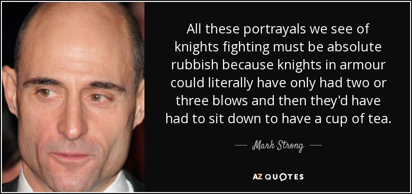 All these portrayals we see of knights fighting must be absolute rubbish because knights in armour could literally have only had two or three blows and then they'd have had to sit down to have a cup of tea. - Mark Strong