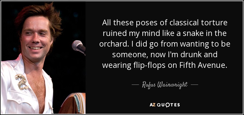 All these poses of classical torture ruined my mind like a snake in the orchard. I did go from wanting to be someone, now I'm drunk and wearing flip-flops on Fifth Avenue. - Rufus Wainwright