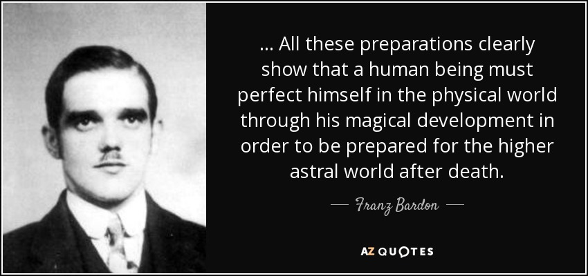 ... All these preparations clearly show that a human being must perfect himself in the physical world through his magical development in order to be prepared for the higher astral world after death. - Franz Bardon