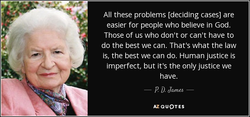 All these problems [deciding cases] are easier for people who believe in God. Those of us who don't or can't have to do the best we can. That's what the law is, the best we can do. Human justice is imperfect, but it's the only justice we have. - P. D. James