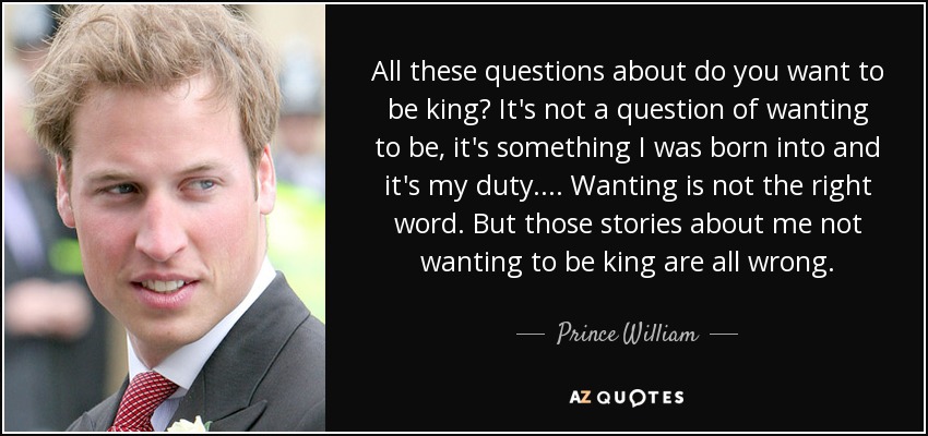 All these questions about do you want to be king? It's not a question of wanting to be, it's something I was born into and it's my duty. . . . Wanting is not the right word. But those stories about me not wanting to be king are all wrong. - Prince William