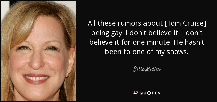 All these rumors about [Tom Cruise] being gay. I don't believe it. I don't believe it for one minute. He hasn't been to one of my shows. - Bette Midler