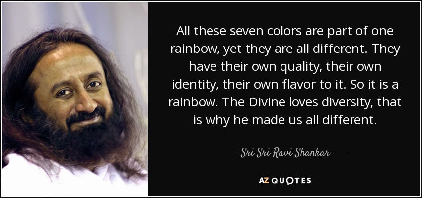 All these seven colors are part of one rainbow, yet they are all different. They have their own quality, their own identity, their own flavor to it. So it is a rainbow. The Divine loves diversity, that is why he made us all different. - Sri Sri Ravi Shankar