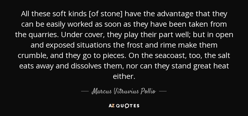 All these soft kinds [of stone] have the advantage that they can be easily worked as soon as they have been taken from the quarries. Under cover, they play their part well; but in open and exposed situations the frost and rime make them crumble, and they go to pieces. On the seacoast, too, the salt eats away and dissolves them, nor can they stand great heat either. - Marcus Vitruvius Pollio