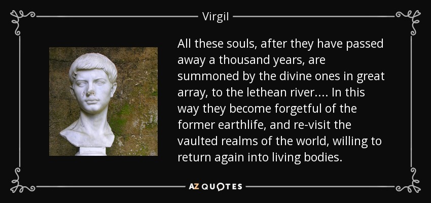 All these souls, after they have passed away a thousand years, are summoned by the divine ones in great array, to the lethean river. . . . In this way they become forgetful of the former earthlife, and re-visit the vaulted realms of the world, willing to return again into living bodies. - Virgil