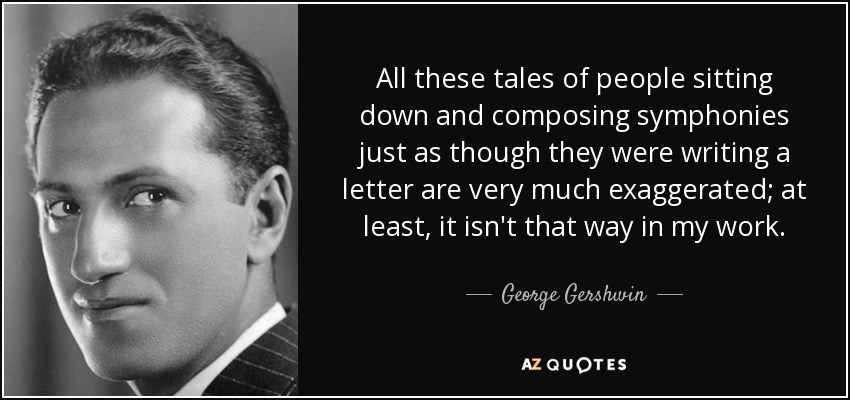 All these tales of people sitting down and composing symphonies just as though they were writing a letter are very much exaggerated; at least, it isn't that way in my work. - George Gershwin