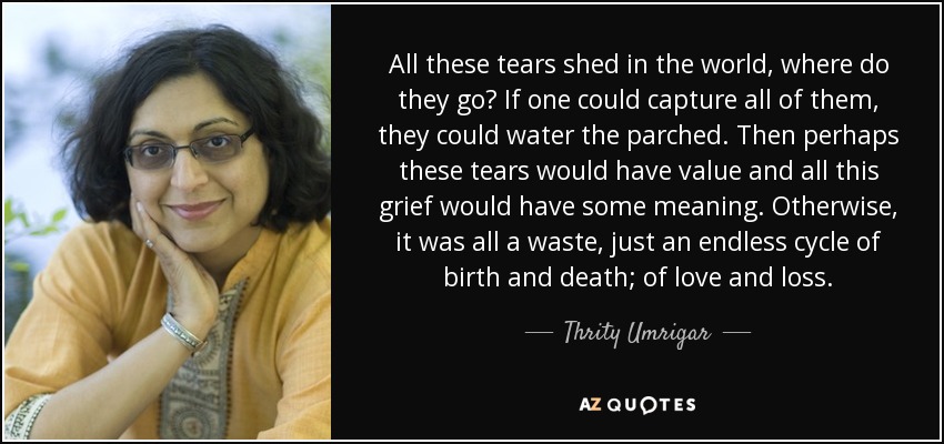 All these tears shed in the world, where do they go? If one could capture all of them, they could water the parched. Then perhaps these tears would have value and all this grief would have some meaning. Otherwise, it was all a waste, just an endless cycle of birth and death; of love and loss. - Thrity Umrigar