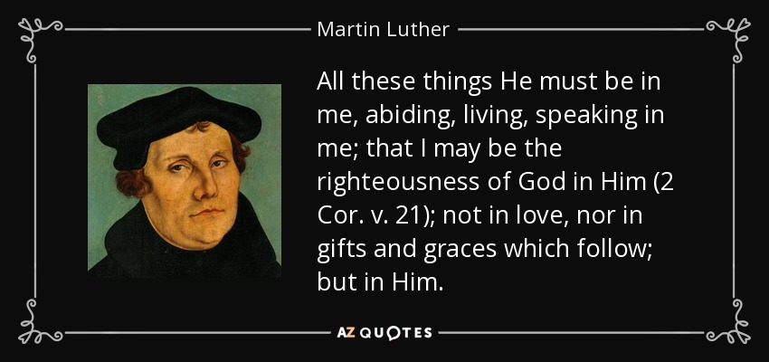 All these things He must be in me, abiding, living, speaking in me; that I may be the righteousness of God in Him (2 Cor. v. 21); not in love, nor in gifts and graces which follow; but in Him. - Martin Luther