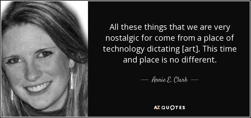 All these things that we are very nostalgic for come from a place of technology dictating [art]. This time and place is no different. - Annie E. Clark