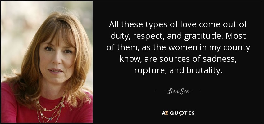 All these types of love come out of duty, respect, and gratitude. Most of them, as the women in my county know, are sources of sadness, rupture, and brutality. - Lisa See