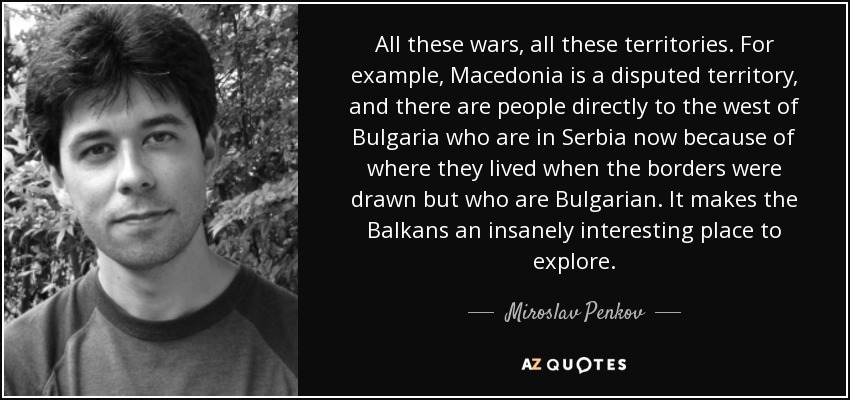 All these wars, all these territories. For example, Macedonia is a disputed territory, and there are people directly to the west of Bulgaria who are in Serbia now because of where they lived when the borders were drawn but who are Bulgarian. It makes the Balkans an insanely interesting place to explore. - Miroslav Penkov