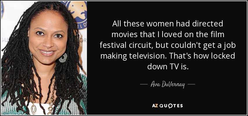 All these women had directed movies that I loved on the film festival circuit, but couldn't get a job making television. That's how locked down TV is. - Ava DuVernay