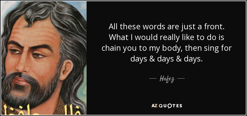 All these words are just a front. What I would really like to do is chain you to my body, then sing for days & days & days. - Hafez