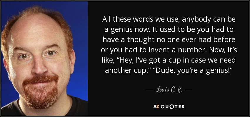 All these words we use, anybody can be a genius now. It used to be you had to have a thought no one ever had before or you had to invent a number. Now, it’s like, “Hey, I’ve got a cup in case we need another cup.” “Dude, you’re a genius!” - Louis C. K.