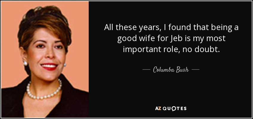 All these years, I found that being a good wife for Jeb is my most important role, no doubt. - Columba Bush