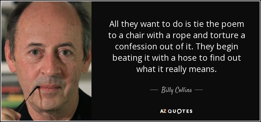 All they want to do is tie the poem to a chair with a rope and torture a confession out of it. They begin beating it with a hose to find out what it really means. - Billy Collins