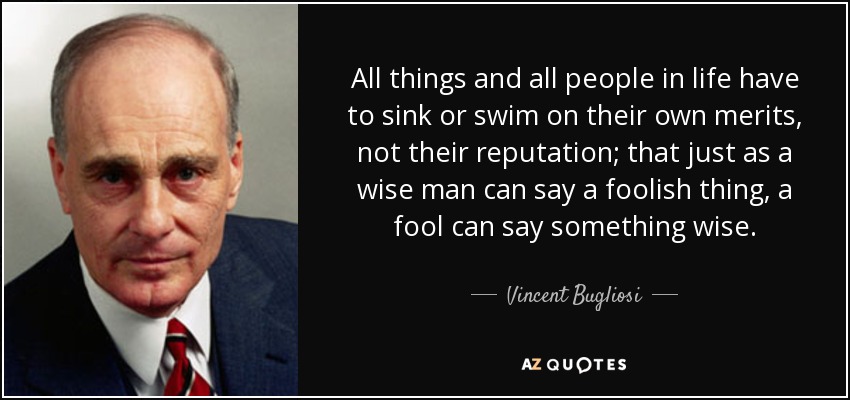 All things and all people in life have to sink or swim on their own merits, not their reputation; that just as a wise man can say a foolish thing, a fool can say something wise. - Vincent Bugliosi