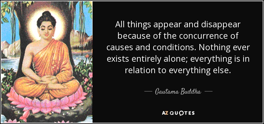 All things appear and disappear because of the concurrence of causes and conditions. Nothing ever exists entirely alone; everything is in relation to everything else. - Gautama Buddha