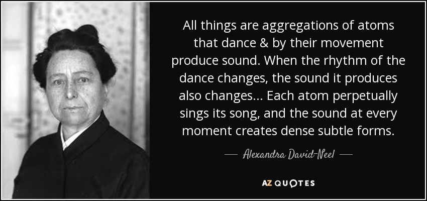 All things are aggregations of atoms that dance & by their movement produce sound. When the rhythm of the dance changes, the sound it produces also changes... Each atom perpetually sings its song, and the sound at every moment creates dense subtle forms. - Alexandra David-Neel