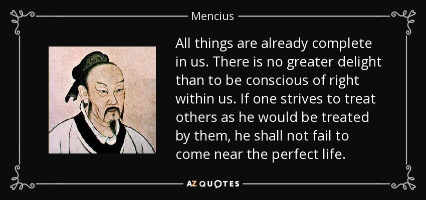 All things are already complete in us. There is no greater delight than to be conscious of right within us. If one strives to treat others as he would be treated by them, he shall not fail to come near the perfect life. - Mencius