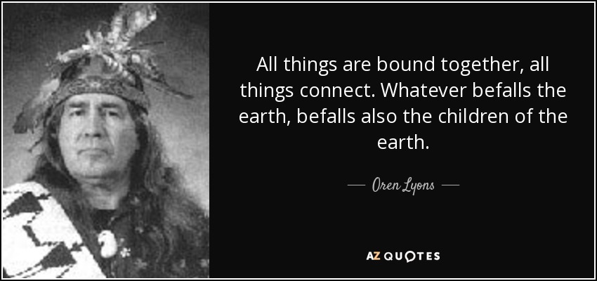 All things are bound together, all things connect. Whatever befalls the earth, befalls also the children of the earth. - Oren Lyons