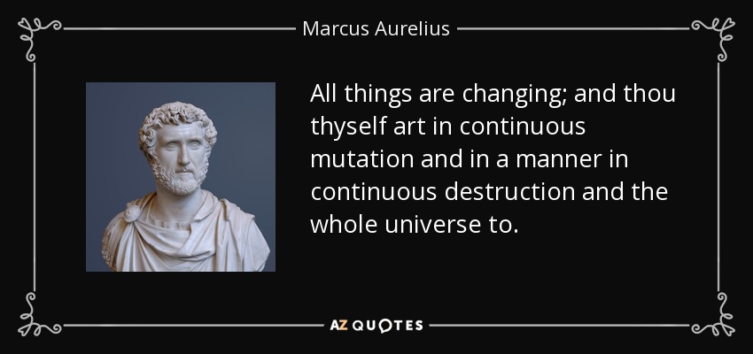 All things are changing; and thou thyself art in continuous mutation and in a manner in continuous destruction and the whole universe to. - Marcus Aurelius