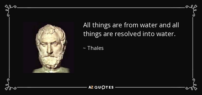 All things are from water and all things are resolved into water. - Thales