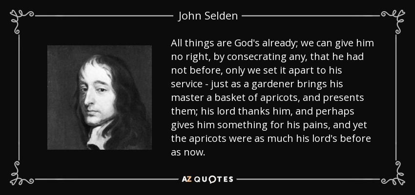 All things are God's already; we can give him no right, by consecrating any, that he had not before, only we set it apart to his service - just as a gardener brings his master a basket of apricots, and presents them; his lord thanks him, and perhaps gives him something for his pains, and yet the apricots were as much his lord's before as now. - John Selden