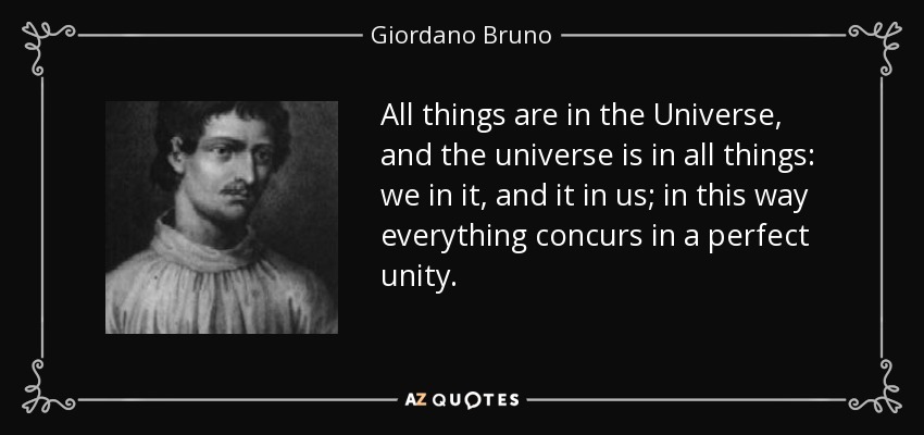 All things are in the Universe, and the universe is in all things: we in it, and it in us; in this way everything concurs in a perfect unity. - Giordano Bruno