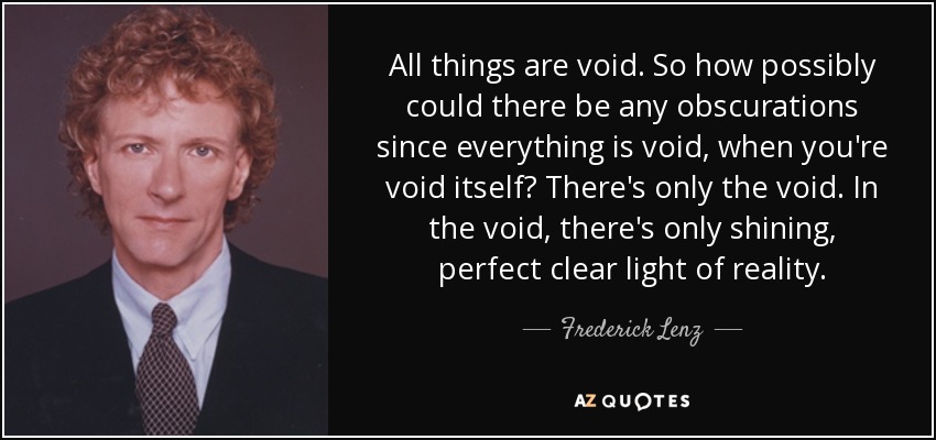 All things are void. So how possibly could there be any obscurations since everything is void, when you're void itself? There's only the void. In the void, there's only shining, perfect clear light of reality. - Frederick Lenz