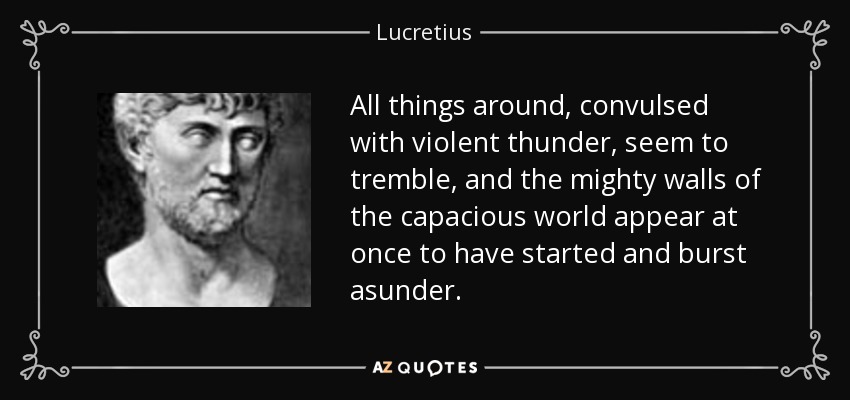All things around, convulsed with violent thunder, seem to tremble, and the mighty walls of the capacious world appear at once to have started and burst asunder. - Lucretius