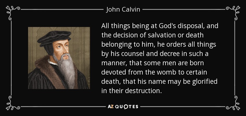All things being at God's disposal, and the decision of salvation or death belonging to him, he orders all things by his counsel and decree in such a manner, that some men are born devoted from the womb to certain death, that his name may be glorified in their destruction. - John Calvin