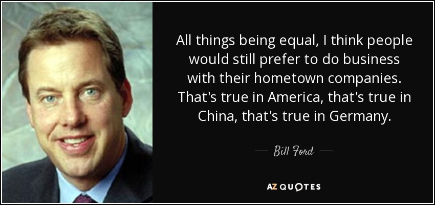 All things being equal, I think people would still prefer to do business with their hometown companies. That's true in America, that's true in China, that's true in Germany. - Bill Ford