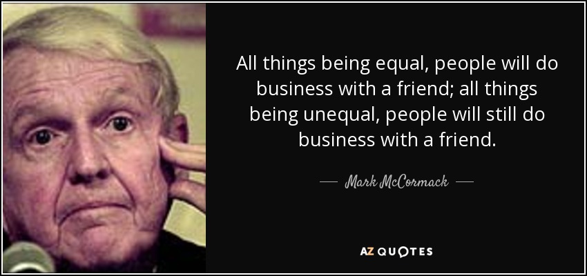 All things being equal, people will do business with a friend; all things being unequal, people will still do business with a friend. - Mark McCormack