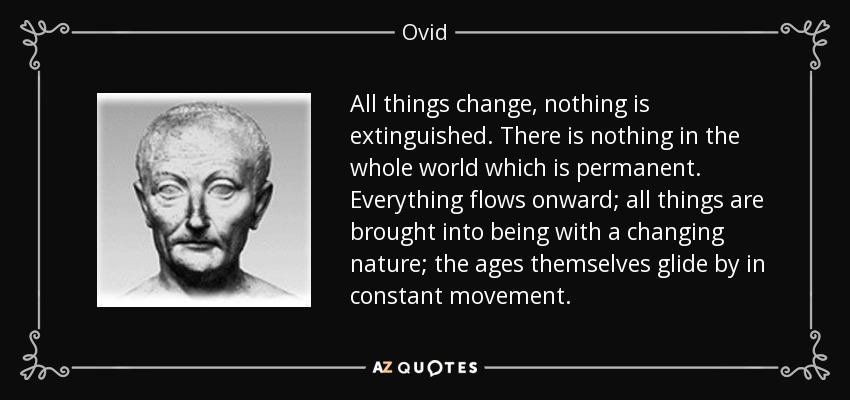 All things change, nothing is extinguished. There is nothing in the whole world which is permanent. Everything flows onward; all things are brought into being with a changing nature; the ages themselves glide by in constant movement. - Ovid
