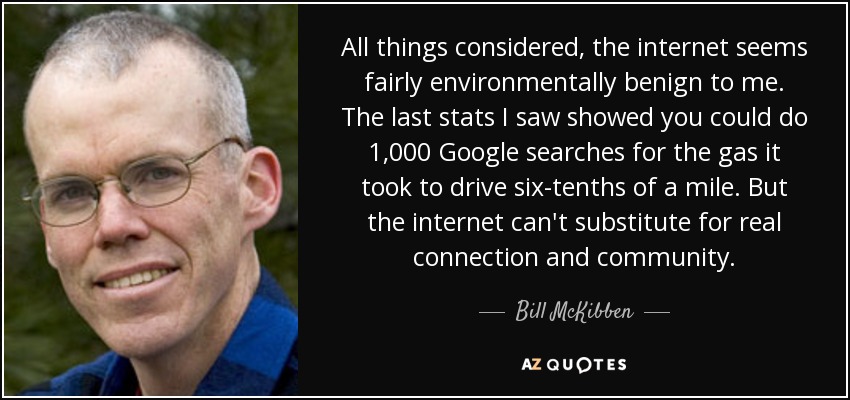 All things considered, the internet seems fairly environmentally benign to me. The last stats I saw showed you could do 1,000 Google searches for the gas it took to drive six-tenths of a mile. But the internet can't substitute for real connection and community. - Bill McKibben