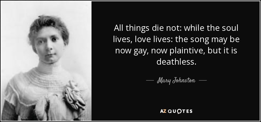 All things die not: while the soul lives, love lives: the song may be now gay, now plaintive, but it is deathless. - Mary Johnston