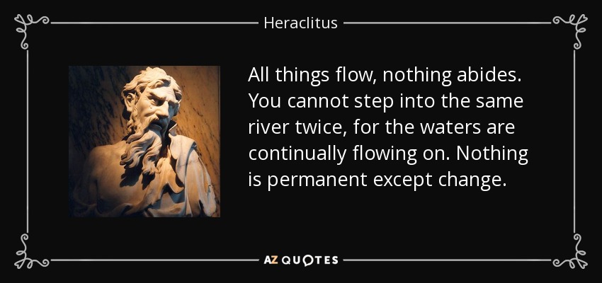 All things flow, nothing abides. You cannot step into the same river twice, for the waters are continually flowing on. Nothing is permanent except change. - Heraclitus
