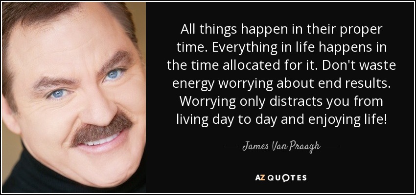 All things happen in their proper time. Everything in life happens in the time allocated for it. Don't waste energy worrying about end results. Worrying only distracts you from living day to day and enjoying life! - James Van Praagh