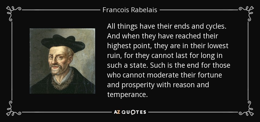 All things have their ends and cycles. And when they have reached their highest point, they are in their lowest ruin, for they cannot last for long in such a state. Such is the end for those who cannot moderate their fortune and prosperity with reason and temperance. - Francois Rabelais