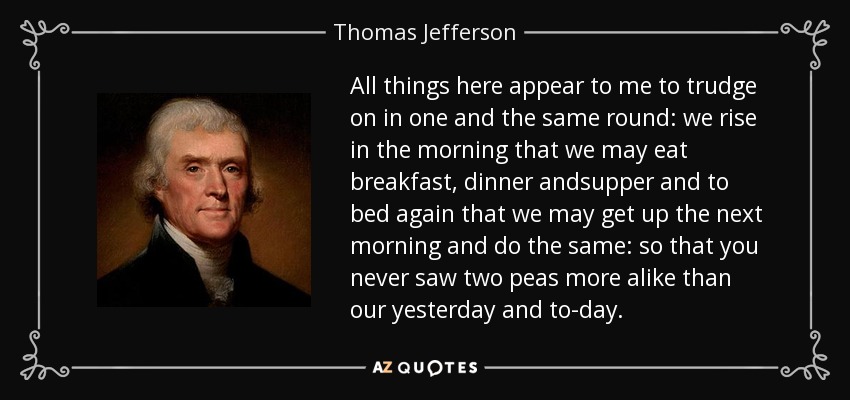 All things here appear to me to trudge on in one and the same round: we rise in the morning that we may eat breakfast, dinner andsupper and to bed again that we may get up the next morning and do the same: so that you never saw two peas more alike than our yesterday and to-day. - Thomas Jefferson