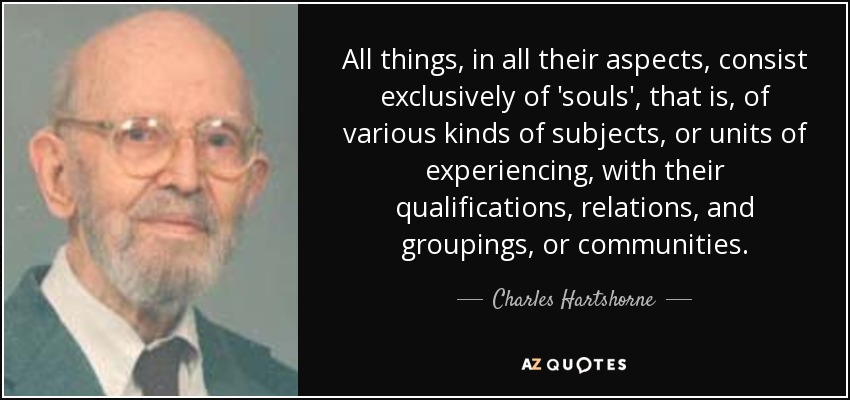 All things, in all their aspects, consist exclusively of 'souls', that is, of various kinds of subjects, or units of experiencing, with their qualifications, relations, and groupings, or communities. - Charles Hartshorne