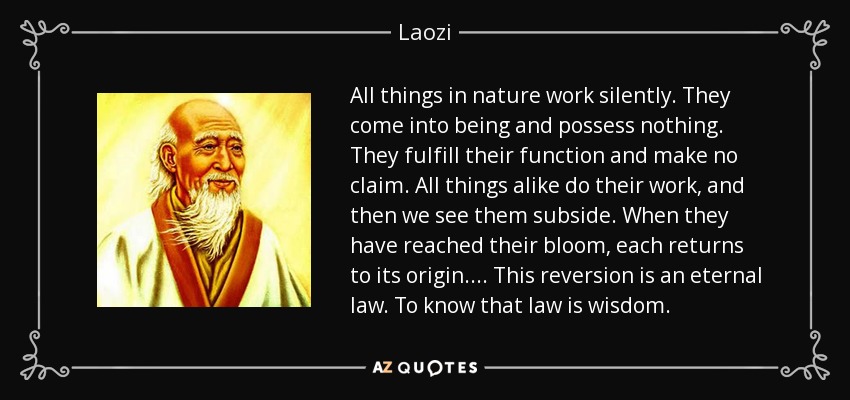 All things in nature work silently. They come into being and possess nothing. They fulfill their function and make no claim. All things alike do their work, and then we see them subside. When they have reached their bloom, each returns to its origin. . . . This reversion is an eternal law. To know that law is wisdom. - Laozi
