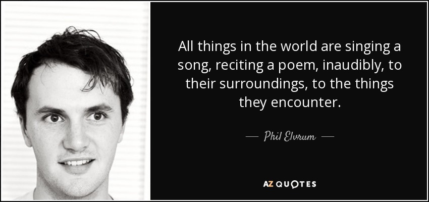 All things in the world are singing a song, reciting a poem, inaudibly, to their surroundings, to the things they encounter. - Phil Elvrum
