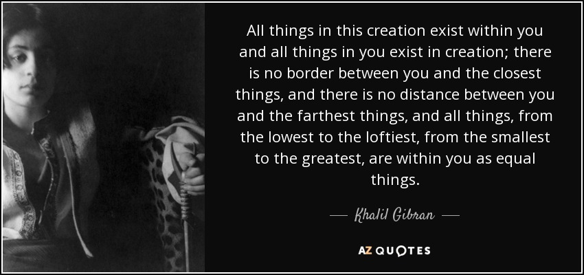 All things in this creation exist within you and all things in you exist in creation; there is no border between you and the closest things, and there is no distance between you and the farthest things, and all things, from the lowest to the loftiest, from the smallest to the greatest, are within you as equal things. - Khalil Gibran