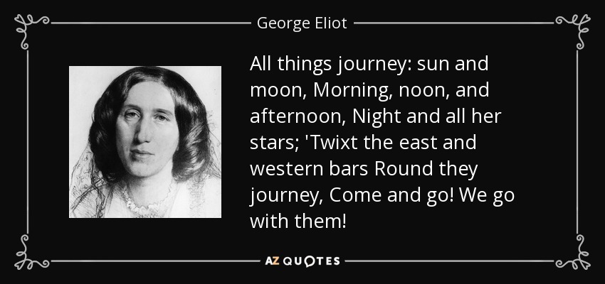 All things journey: sun and moon, Morning, noon, and afternoon, Night and all her stars; 'Twixt the east and western bars Round they journey, Come and go! We go with them! - George Eliot