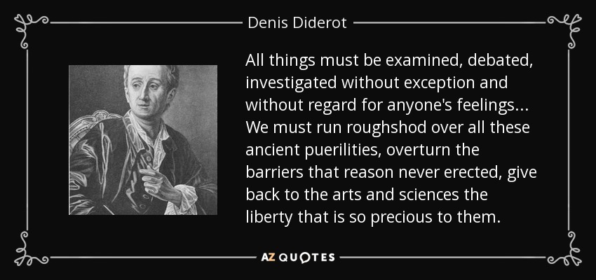 All things must be examined, debated, investigated without exception and without regard for anyone's feelings... We must run roughshod over all these ancient puerilities, overturn the barriers that reason never erected, give back to the arts and sciences the liberty that is so precious to them. - Denis Diderot
