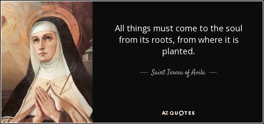 All things must come to the soul from its roots, from where it is planted. - Teresa of Avila