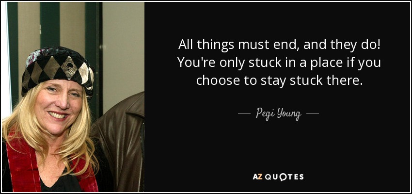 All things must end, and they do! You're only stuck in a place if you choose to stay stuck there. - Pegi Young
