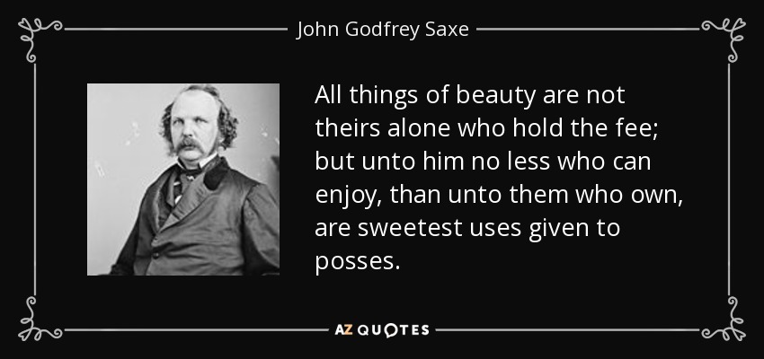 All things of beauty are not theirs alone who hold the fee; but unto him no less who can enjoy, than unto them who own, are sweetest uses given to posses. - John Godfrey Saxe